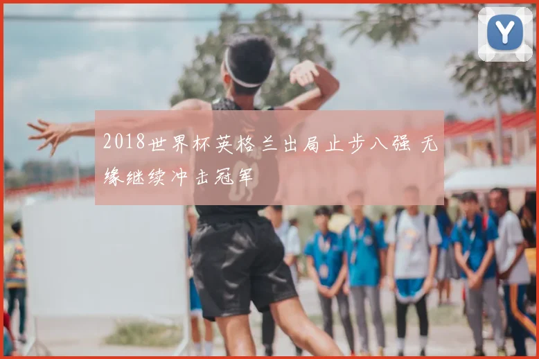 2018世界杯英格兰出局止步八强 无缘继续冲击冠军