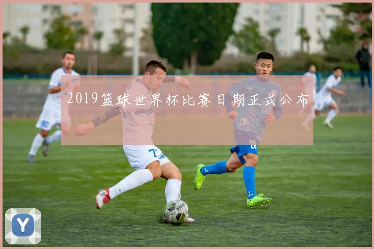 2019篮球世界杯比赛日期正式公布