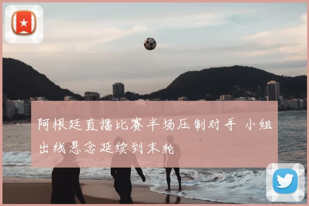 阿根廷直播比赛半场压制对手 小组出线悬念延续到末轮