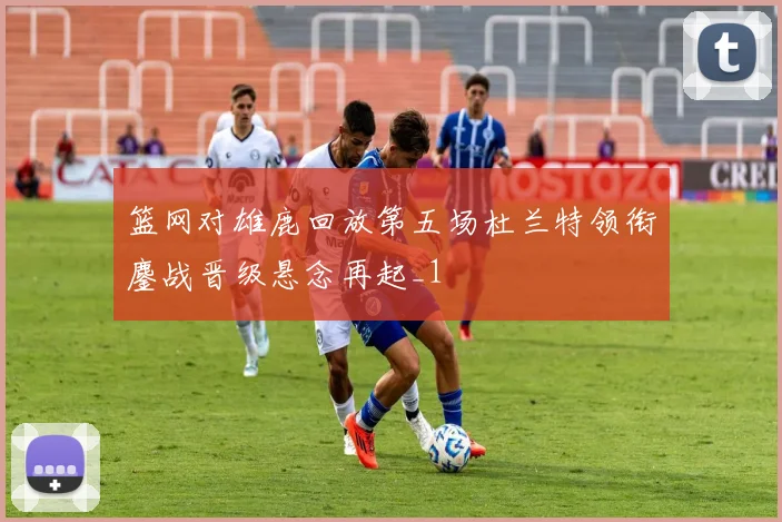 篮网对雄鹿回放第五场杜兰特领衔鏖战晋级悬念再起_1
