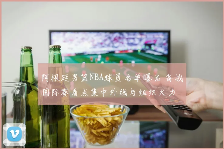 阿根廷男篮NBA球员名单曝光 备战国际赛看点集中外线与组织火力
