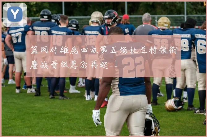 篮网对雄鹿回放第五场杜兰特领衔鏖战晋级悬念再起_1