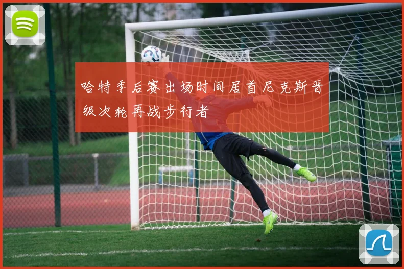 哈特季后赛出场时间居首尼克斯晋级次轮再战步行者