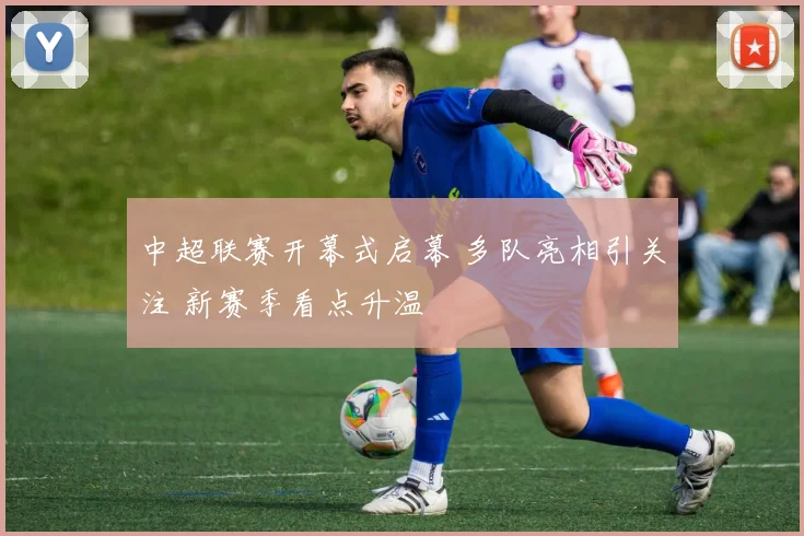 中超联赛开幕式启幕 多队亮相引关注 新赛季看点升温