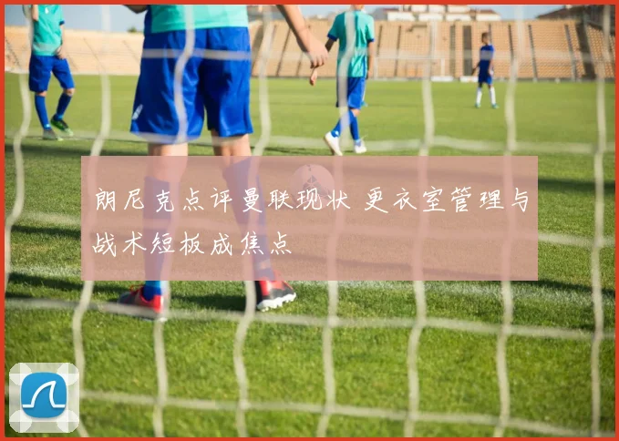 朗尼克点评曼联现状 更衣室管理与战术短板成焦点