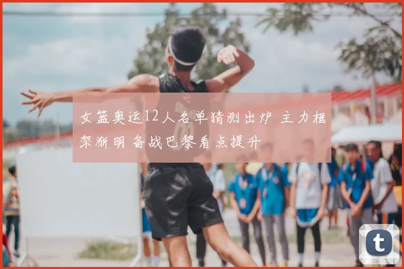 女篮奥运12人名单猜测出炉 主力框架渐明 备战巴黎看点提升