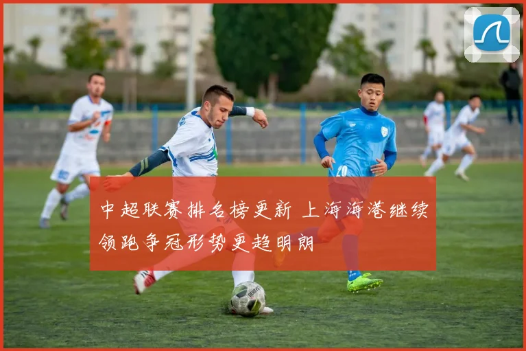 中超联赛排名榜更新 上海海港继续领跑争冠形势更趋明朗