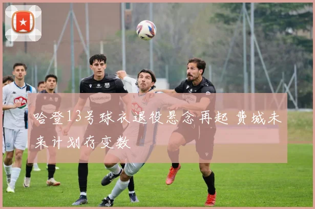 哈登13号球衣退役悬念再起 费城未来计划存变数