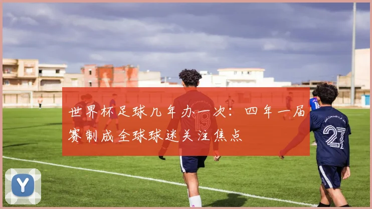世界杯足球几年办一次:四年一届赛制成全球球迷关注焦点