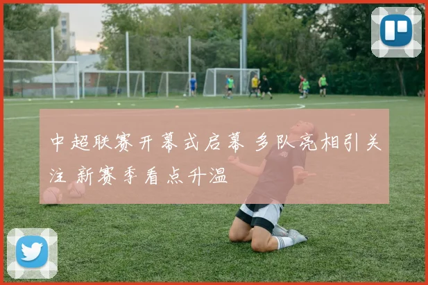 中超联赛开幕式启幕 多队亮相引关注 新赛季看点升温